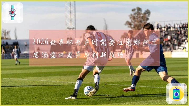 2026世界杯开户时需要注意哪些主客场盘口差异与判断技巧